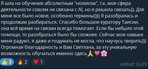 Я шла на обучение абсолютным «ноликом», т.к. моя сфера деятельности совсем не связана с AI, но я решила связать. Для меня всё было новое, особенно термины. Я разобралась и продолжаю разбираться. Спасибо большое куратору Таисии, она всё время на связи, всегда помогает. Если бы не было этой помощи, то разобраться было бы сложнее. Сейчас мои навыки меня радуют, я даже и подумать не могла, что научусь творить. Огромная благодарность и вам, Светлана, за эту уникальную возможность обучаться именно здесь.