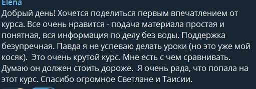 Елена: Добрый день! Хочется поделиться первым впечатлением от курса. Всё очень нравится — подача материала простая и понятная, вся информация по делу без воды. Поддержка безупречная. Правда я не успеваю делать уроки (но это уже мой косяк). Это очень крутой курс. Мне есть с чем сравнивать. Думаю он должен стоить дороже. Я очень рада, что попала на этот курс. Спасибо огромное Светлане и Таисии.